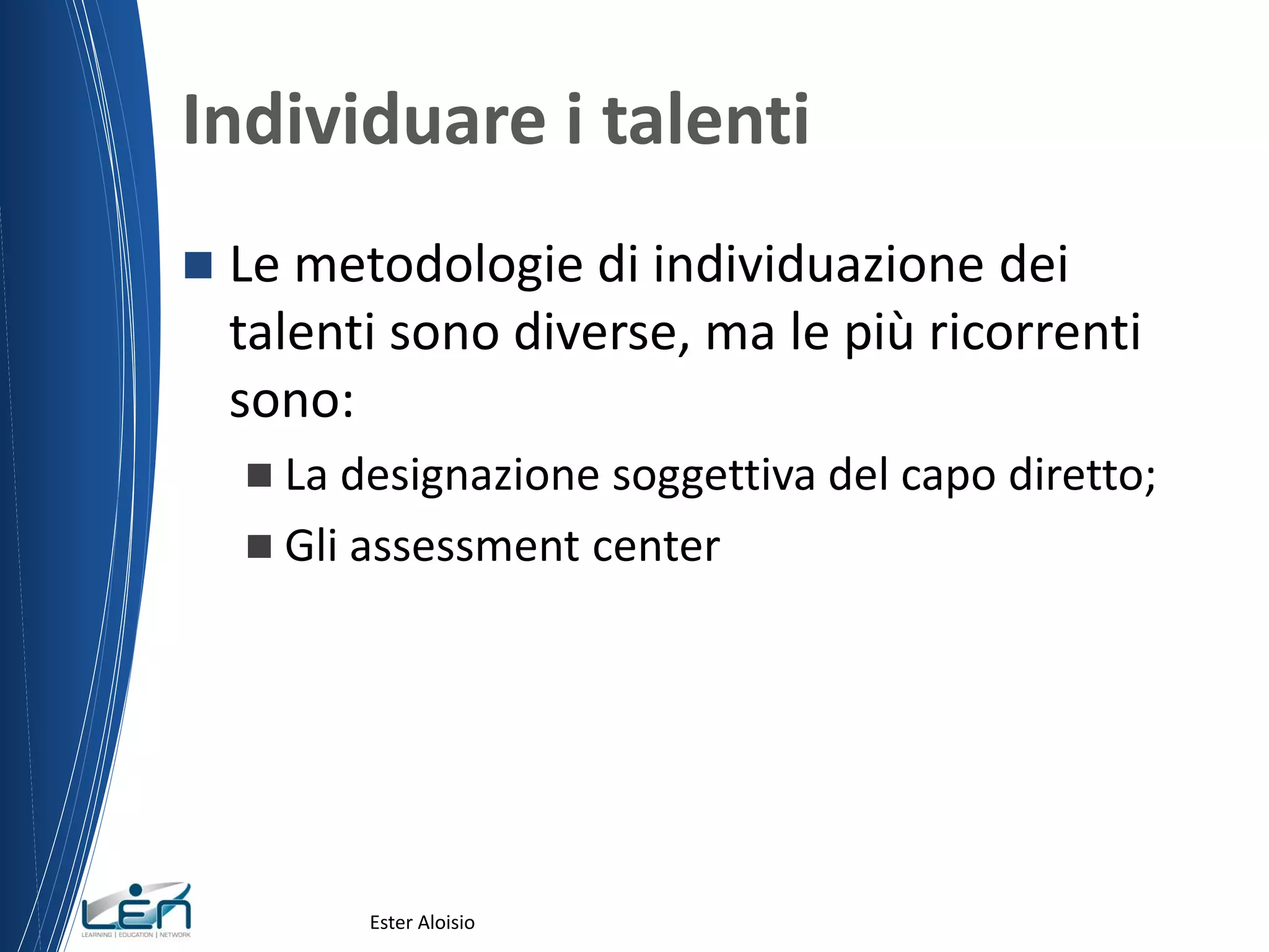 Individuare i talenti
 Le metodologie di individuazione dei
talenti sono diverse, ma le più ricorrenti
sono:
 La designazione soggettiva del capo diretto;
 Gli assessment center
Ester Aloisio
 