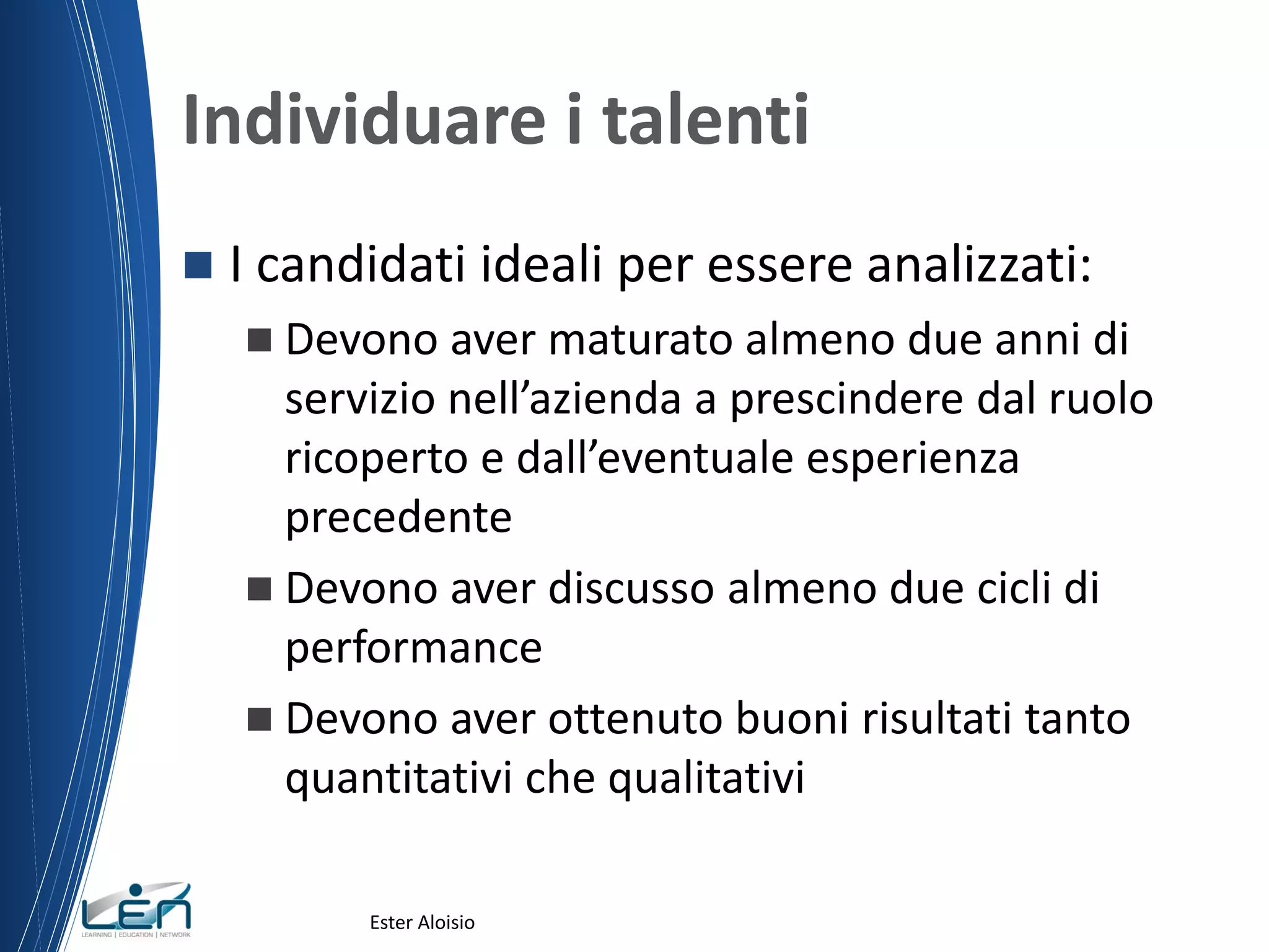 Individuare i talenti
 I candidati ideali per essere analizzati:
 Devono aver maturato almeno due anni di
servizio nell’azienda a prescindere dal ruolo
ricoperto e dall’eventuale esperienza
precedente
 Devono aver discusso almeno due cicli di
performance
 Devono aver ottenuto buoni risultati tanto
quantitativi che qualitativi
Ester Aloisio
 