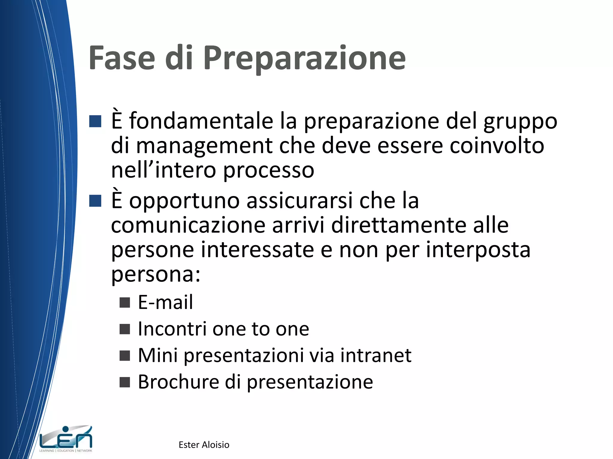 Fase di Preparazione
 È fondamentale la preparazione del gruppo
di management che deve essere coinvolto
nell’intero processo
 È opportuno assicurarsi che la
comunicazione arrivi direttamente alle
persone interessate e non per interposta
persona:
 E-mail
 Incontri one to one
 Mini presentazioni via intranet
 Brochure di presentazione
Ester Aloisio
 