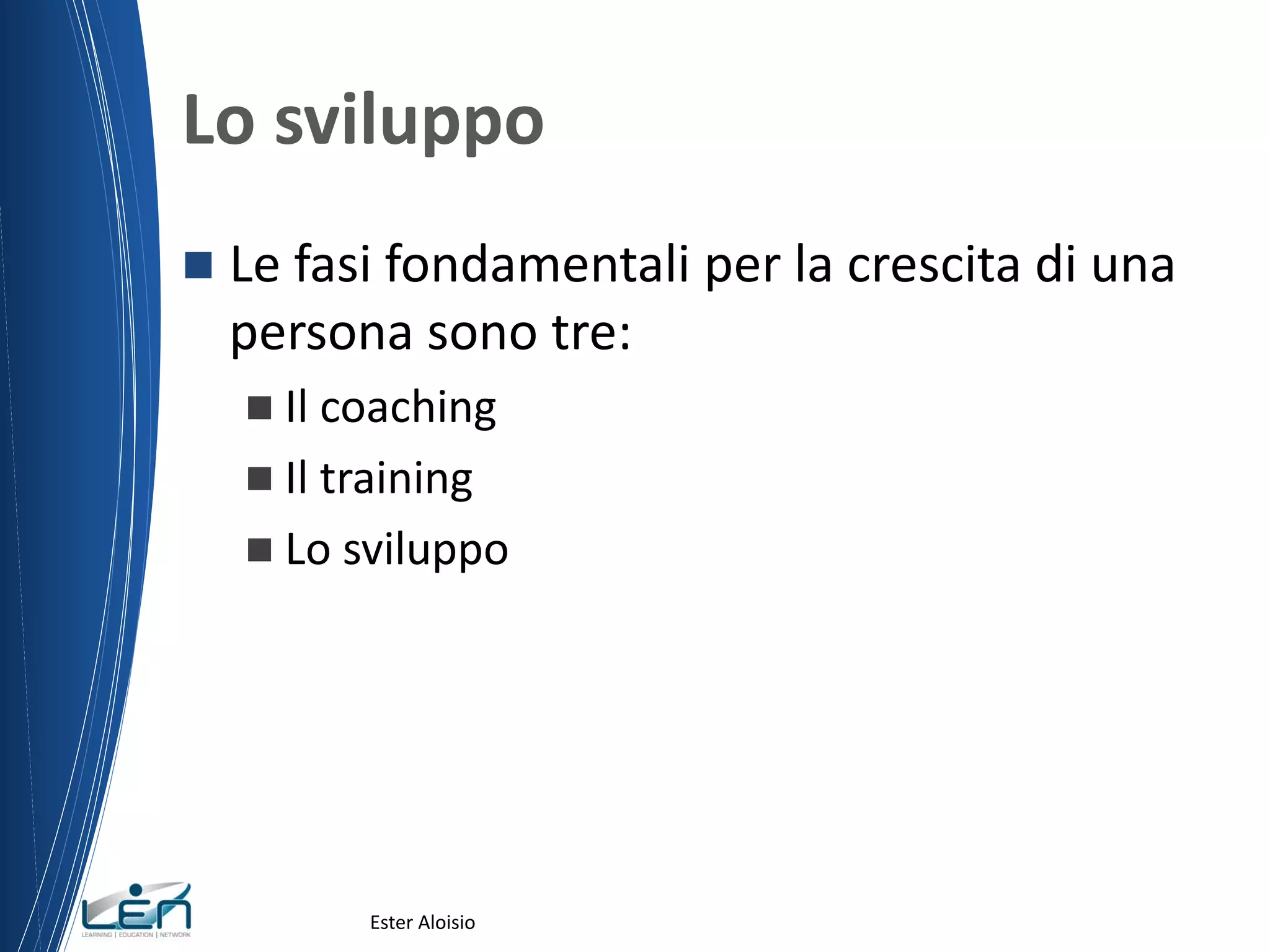 Lo sviluppo
 Le fasi fondamentali per la crescita di una
persona sono tre:
 Il coaching
 Il training
 Lo sviluppo
Ester Aloisio
 