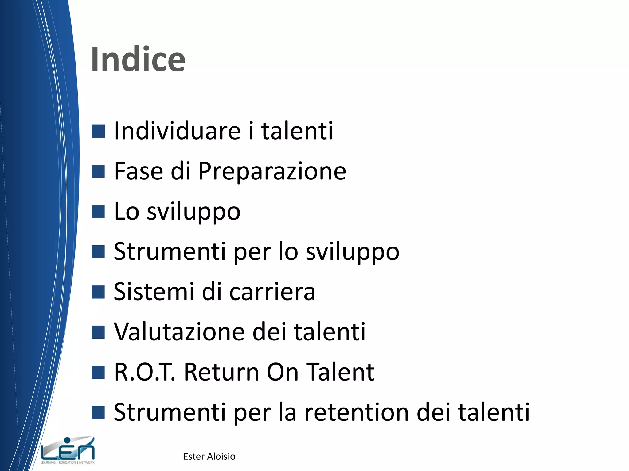 Indice
 Individuare i talenti
 Fase di Preparazione
 Lo sviluppo
 Strumenti per lo sviluppo
 Sistemi di carriera
 Valutazione dei talenti
 R.O.T. Return On Talent
 Strumenti per la retention dei talenti
Ester Aloisio
 