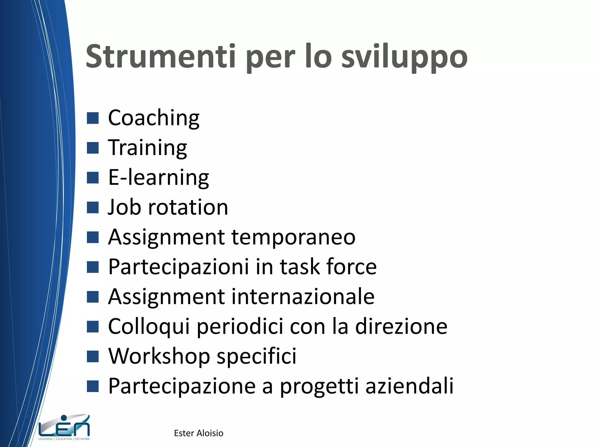 Strumenti per lo sviluppo
 Coaching
 Training
 E-learning
 Job rotation
 Assignment temporaneo
 Partecipazioni in task force
 Assignment internazionale
 Colloqui periodici con la direzione
 Workshop specifici
 Partecipazione a progetti aziendali
Ester Aloisio
 