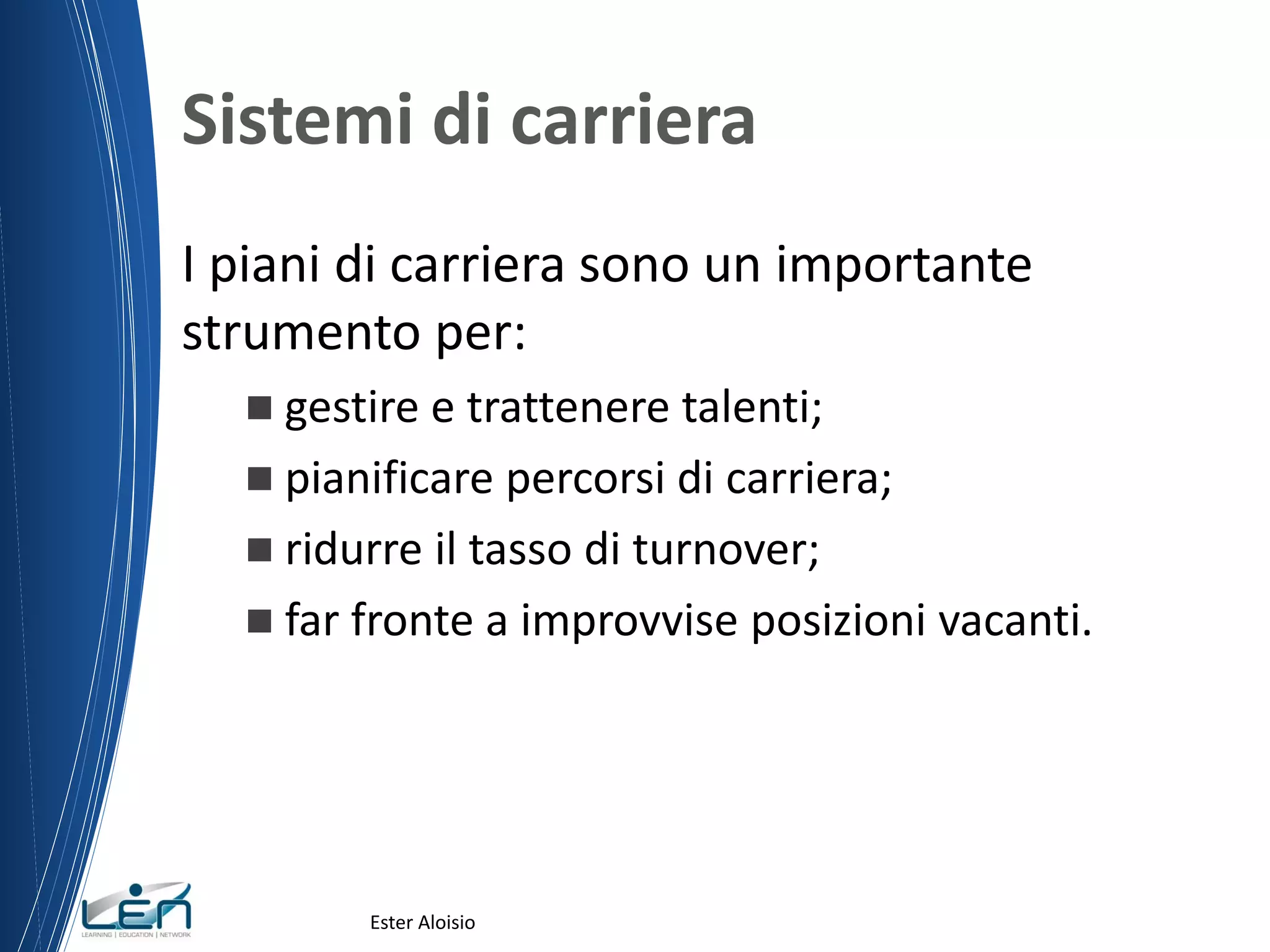 Sistemi di carriera
I piani di carriera sono un importante
strumento per:
 gestire e trattenere talenti;
 pianificare percorsi di carriera;
 ridurre il tasso di turnover;
 far fronte a improvvise posizioni vacanti.
Ester Aloisio
 