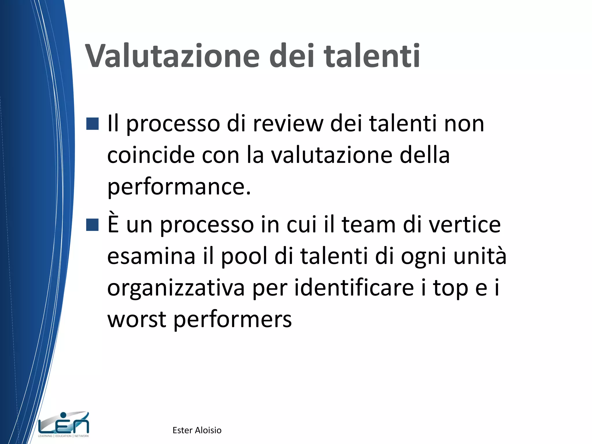 Valutazione dei talenti
 Il processo di review dei talenti non
coincide con la valutazione della
performance.
 È un processo in cui il team di vertice
esamina il pool di talenti di ogni unità
organizzativa per identificare i top e i
worst performers
Ester Aloisio
 