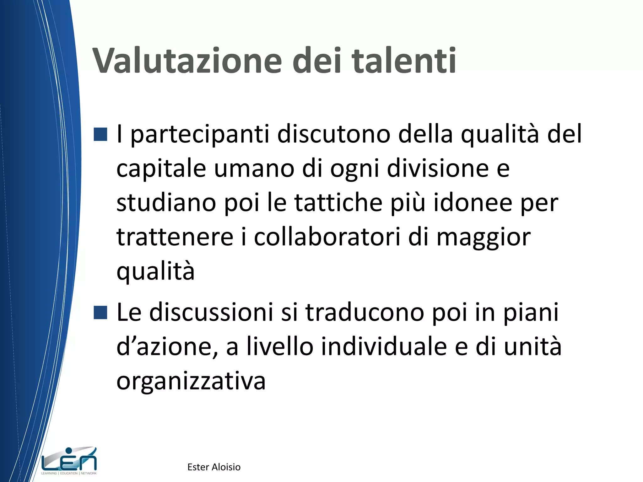Valutazione dei talenti
 I partecipanti discutono della qualità del
capitale umano di ogni divisione e
studiano poi le tattiche più idonee per
trattenere i collaboratori di maggior
qualità
 Le discussioni si traducono poi in piani
d’azione, a livello individuale e di unità
organizzativa
Ester Aloisio
 
