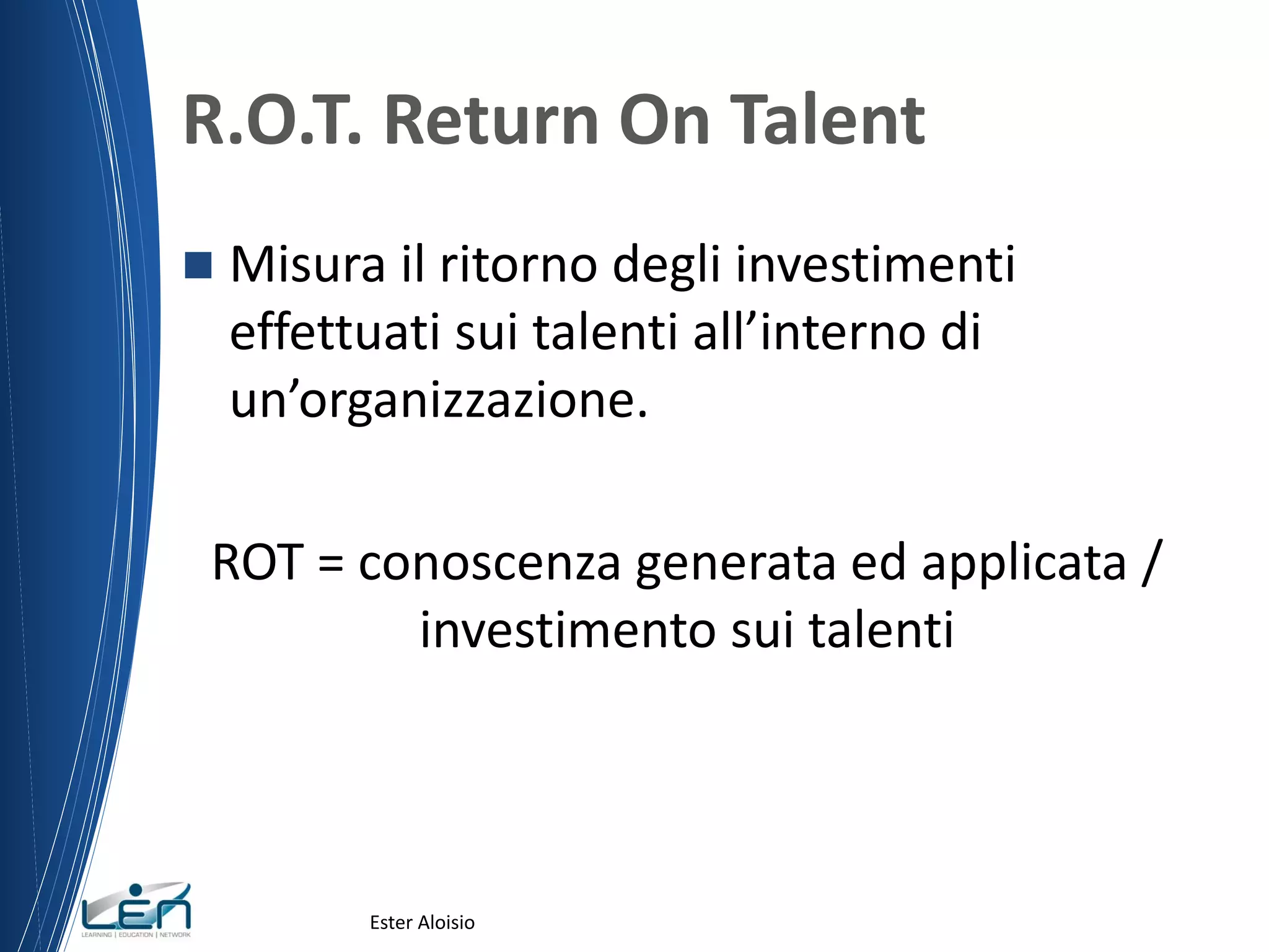 R.O.T. Return On Talent
 Misura il ritorno degli investimenti
effettuati sui talenti all’interno di
un’organizzazione.
ROT = conoscenza generata ed applicata /
investimento sui talenti
Ester Aloisio
 
