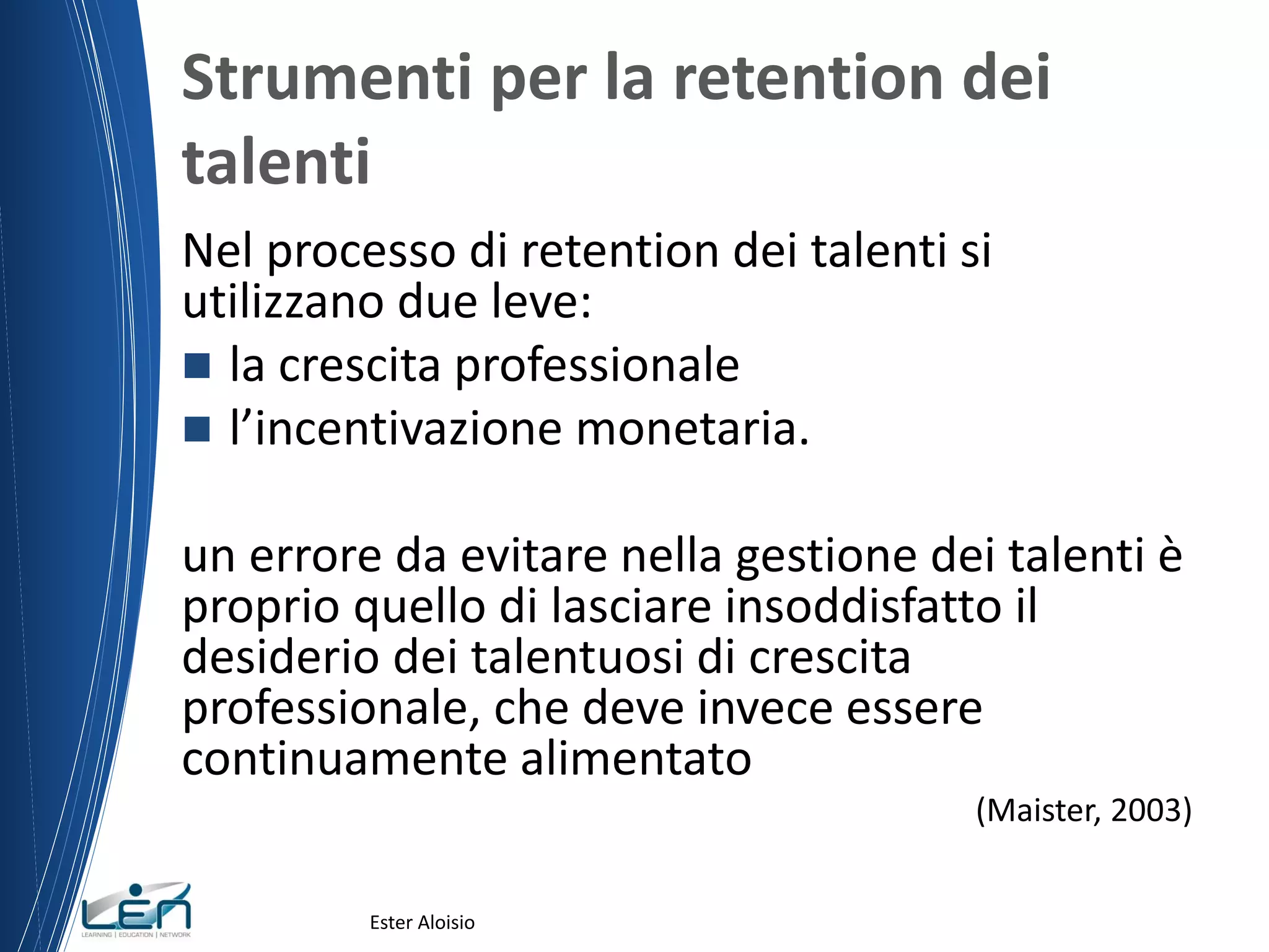 Strumenti per la retention dei
talenti
Nel processo di retention dei talenti si
utilizzano due leve:
 la crescita professionale
 l’incentivazione monetaria.
un errore da evitare nella gestione dei talenti è
proprio quello di lasciare insoddisfatto il
desiderio dei talentuosi di crescita
professionale, che deve invece essere
continuamente alimentato
(Maister, 2003)
Ester Aloisio
 
