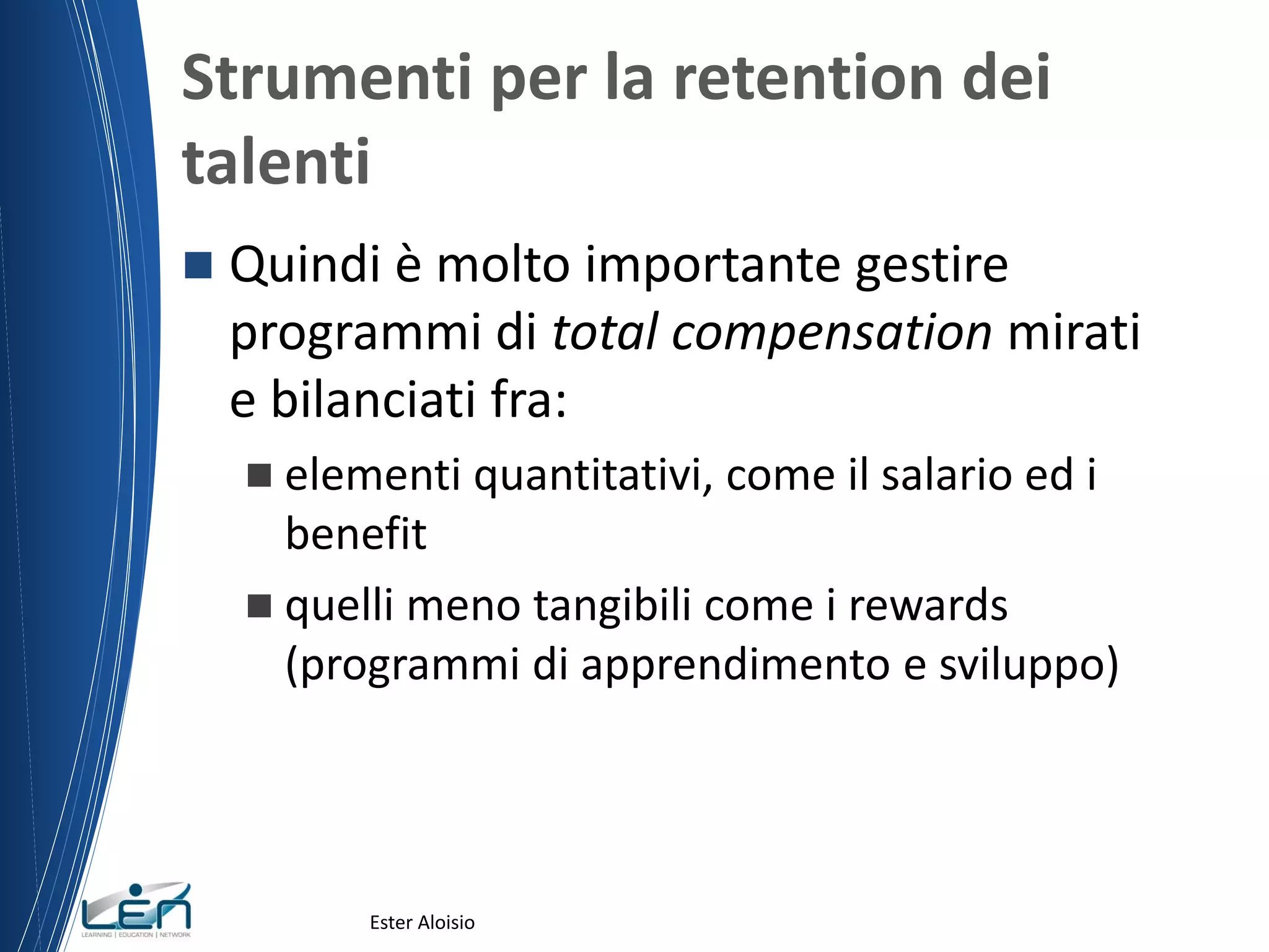 Strumenti per la retention dei
talenti
 Quindi è molto importante gestire
programmi di total compensation mirati
e bilanciati fra:
 elementi quantitativi, come il salario ed i
benefit
 quelli meno tangibili come i rewards
(programmi di apprendimento e sviluppo)
Ester Aloisio
 