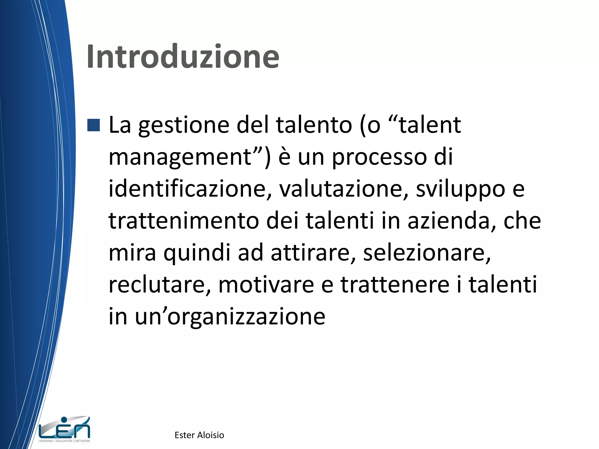Introduzione
 La gestione del talento (o “talent
management”) è un processo di
identificazione, valutazione, sviluppo e
trattenimento dei talenti in azienda, che
mira quindi ad attirare, selezionare,
reclutare, motivare e trattenere i talenti
in un’organizzazione
Ester Aloisio
 