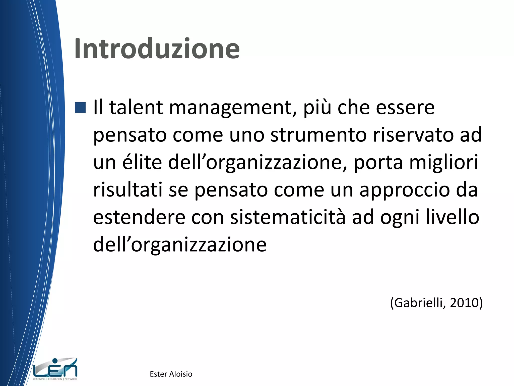 Introduzione
 Il talent management, più che essere
pensato come uno strumento riservato ad
un élite dell’organizzazione, porta migliori
risultati se pensato come un approccio da
estendere con sistematicità ad ogni livello
dell’organizzazione
(Gabrielli, 2010)
Ester Aloisio
 