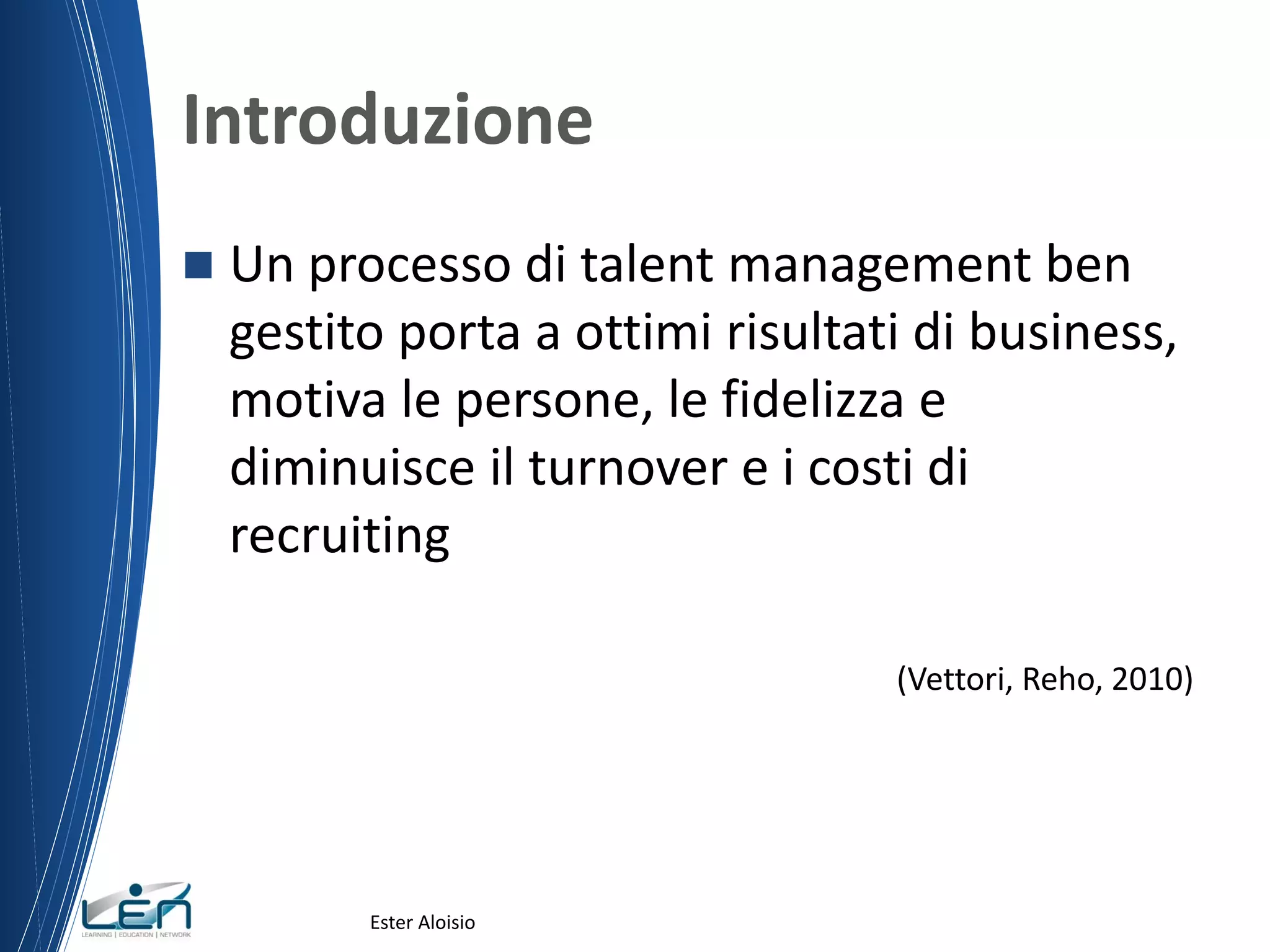 Introduzione
 Un processo di talent management ben
gestito porta a ottimi risultati di business,
motiva le persone, le fidelizza e
diminuisce il turnover e i costi di
recruiting
(Vettori, Reho, 2010)
Ester Aloisio
 