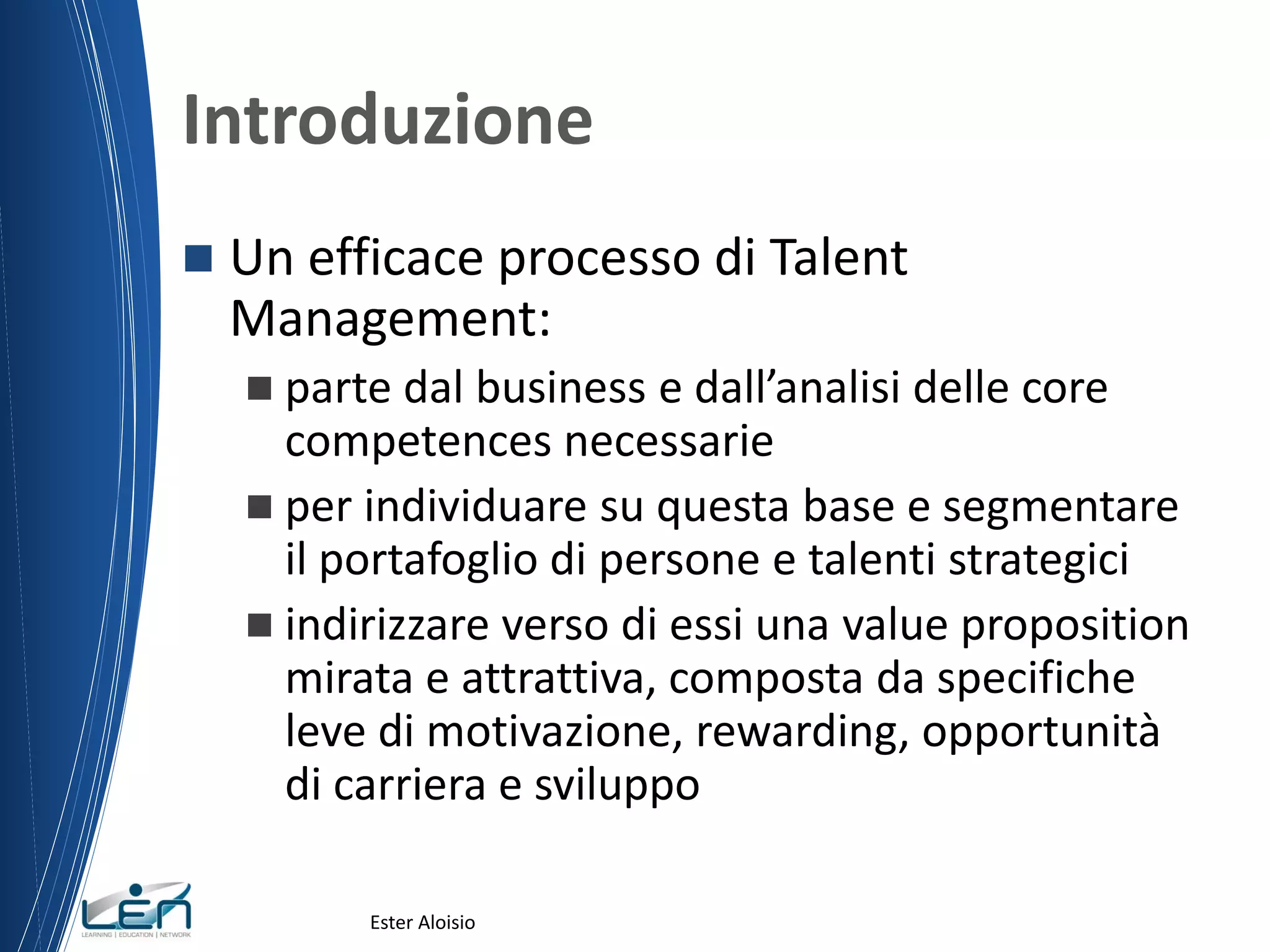 Introduzione
 Un efficace processo di Talent
Management:
 parte dal business e dall’analisi delle core
competences necessarie
 per individuare su questa base e segmentare
il portafoglio di persone e talenti strategici
 indirizzare verso di essi una value proposition
mirata e attrattiva, composta da specifiche
leve di motivazione, rewarding, opportunità
di carriera e sviluppo
Ester Aloisio
 
