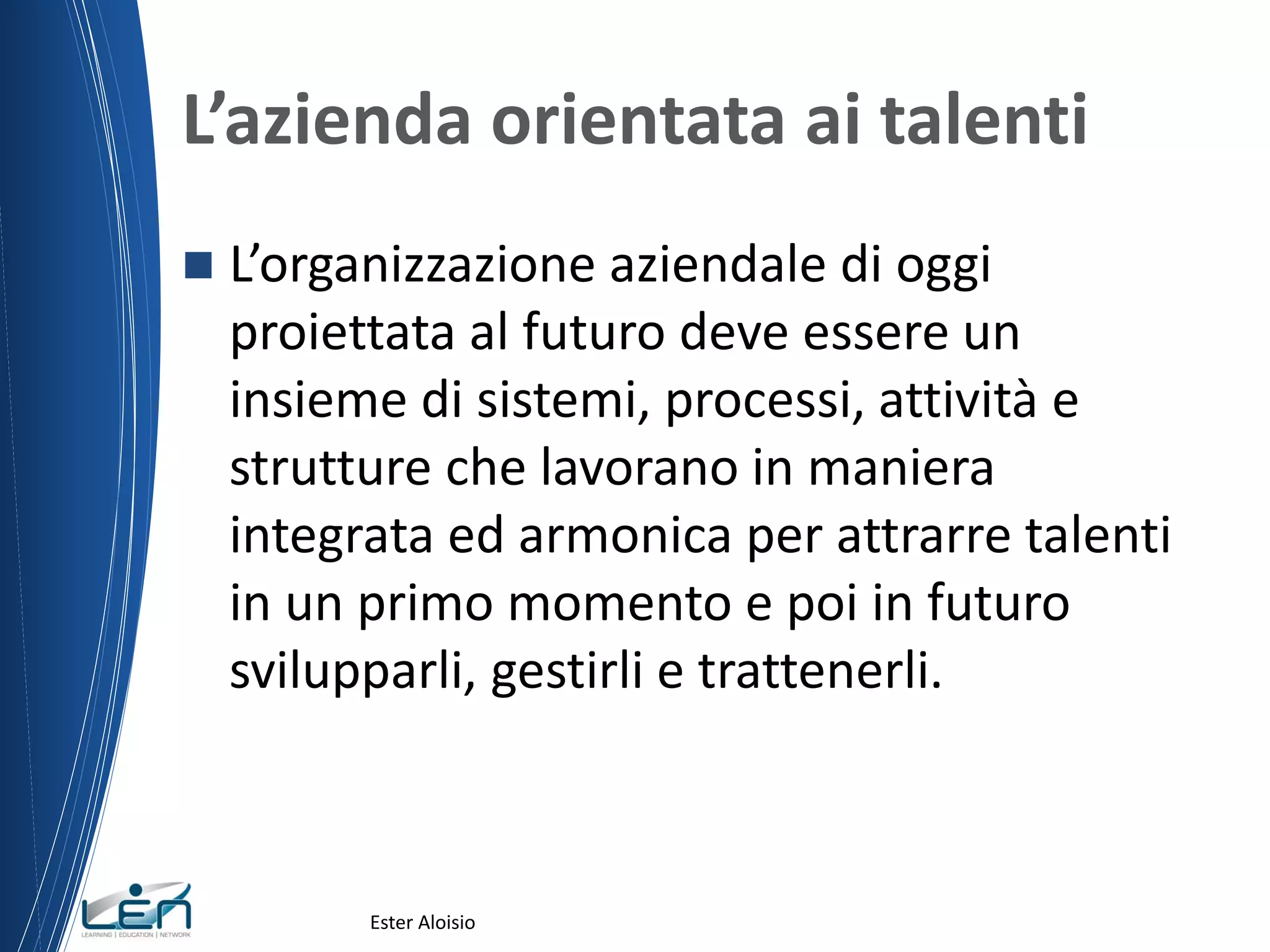 L’azienda orientata ai talenti
 L’organizzazione aziendale di oggi
proiettata al futuro deve essere un
insieme di sistemi, processi, attività e
strutture che lavorano in maniera
integrata ed armonica per attrarre talenti
in un primo momento e poi in futuro
svilupparli, gestirli e trattenerli.
Ester Aloisio
 