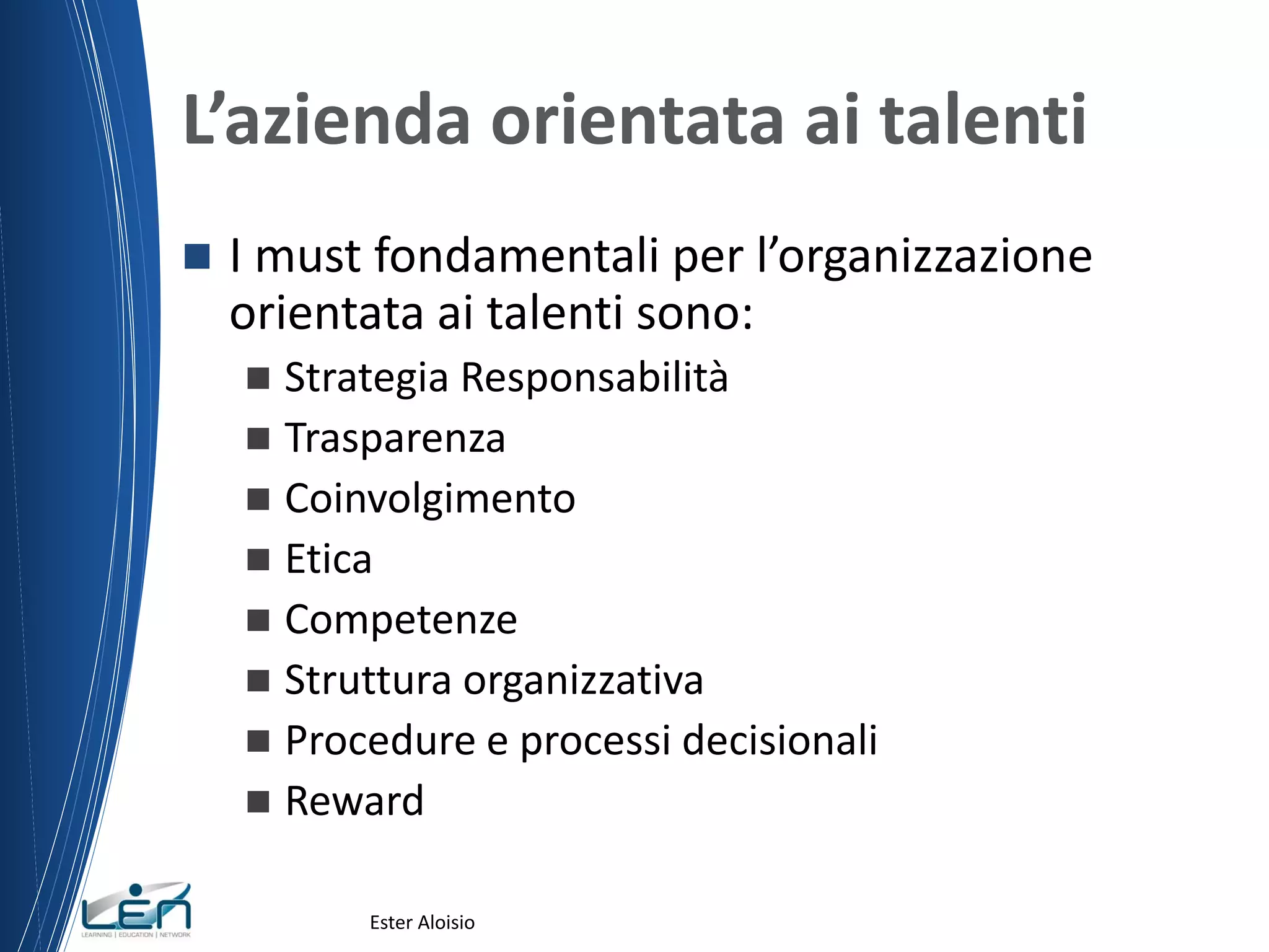 L’azienda orientata ai talenti
 I must fondamentali per l’organizzazione
orientata ai talenti sono:
 Strategia Responsabilità
 Trasparenza
 Coinvolgimento
 Etica
 Competenze
 Struttura organizzativa
 Procedure e processi decisionali
 Reward
Ester Aloisio
 