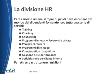 La divisione HR
L’area risorse umane sempre di più di deve occupare del
mondo dei dipendenti fornendo loro tutta una serie di
servizi:
 Training
 Coaching
 Counselling
 Programmi innovativi lavoro-vita privata
 Percorsi di carriera
 Programmi di sviluppo
 Compensation competitiva
 Gestione delle performance
 Soddisfazione del cliente interno
Per attrarre e trattenere i migliori.
Ester Aloisio
 