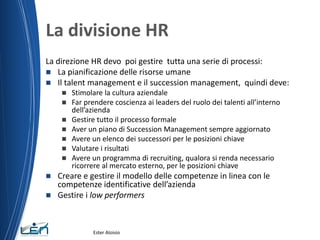 La divisione HR
La direzione HR devo poi gestire tutta una serie di processi:
 La pianificazione delle risorse umane
 Il talent management e il succession management, quindi deve:
 Stimolare la cultura aziendale
 Far prendere coscienza ai leaders del ruolo dei talenti all’interno
dell’azienda
 Gestire tutto il processo formale
 Aver un piano di Succession Management sempre aggiornato
 Avere un elenco dei successori per le posizioni chiave
 Valutare i risultati
 Avere un programma di recruiting, qualora si renda necessario
ricorrere al mercato esterno, per le posizioni chiave
 Creare e gestire il modello delle competenze in linea con le
competenze identificative dell’azienda
 Gestire i low performers
Ester Aloisio
 
