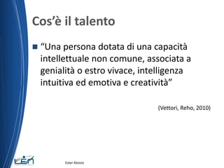 Cos’è il talento
 “Una persona dotata di una capacità
intellettuale non comune, associata a
genialità o estro vivace, intelligenza
intuitiva ed emotiva e creatività”
(Vettori, Reho, 2010)
Ester Aloisio
 