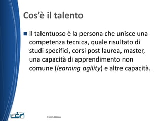 Cos’è il talento
 Il talentuoso è la persona che unisce una
competenza tecnica, quale risultato di
studi specifici, corsi post laurea, master,
una capacità di apprendimento non
comune (learning agility) e altre capacità.
Ester Aloisio
 