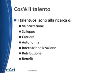 Cos’è il talento
 I talentuosi sono alla ricerca di:
 Valorizzazione
 Sviluppo
 Carriera
 Autonomia
 Internazionalizzazione
 Retribuzione
 Benefit
Ester Aloisio
 