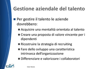 Gestione aziendale del talento
 Per gestire il talento le aziende
dovrebbero:
 Acquisire una mentalità orientata al talento
 Creare una proposta di valore vincente per i
dipendenti
 Ricostruire la strategia di recruiting
 Fare dello sviluppo una caratteristica
intrinseca dell’organizzazione
 Differenziare e valorizzare i collaboratori
Ester Aloisio
 