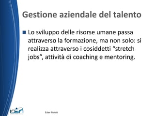 Gestione aziendale del talento
 Lo sviluppo delle risorse umane passa
attraverso la formazione, ma non solo: si
realizza attraverso i cosiddetti “stretch
jobs”, attività di coaching e mentoring.
Ester Aloisio
 