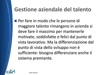 Gestione aziendale del talento
 Per fare in modo che le persone di
maggiore talento rimangano in azienda si
deve fare il massimo per mantenerle
motivate, soddisfatte e felici dal punto di
vista lavorativo. Ma la differenziazione dal
punto di vista dello sviluppo non è
sufficiente: bisogna differenziare anche il
sistema premiante.
Ester Aloisio
 