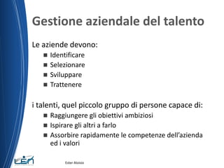 Gestione aziendale del talento
Le aziende devono:
 Identificare
 Selezionare
 Sviluppare
 Trattenere
i talenti, quel piccolo gruppo di persone capace di:
 Raggiungere gli obiettivi ambiziosi
 Ispirare gli altri a farlo
 Assorbire rapidamente le competenze dell’azienda
ed i valori
Ester Aloisio
 