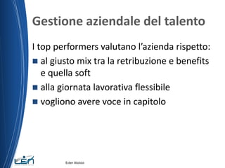 Gestione aziendale del talento
I top performers valutano l’azienda rispetto:
 al giusto mix tra la retribuzione e benefits
e quella soft
 alla giornata lavorativa flessibile
 vogliono avere voce in capitolo
Ester Aloisio
 