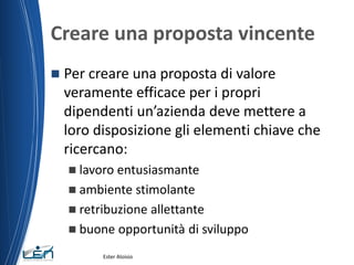 Creare una proposta vincente
 Per creare una proposta di valore
veramente efficace per i propri
dipendenti un’azienda deve mettere a
loro disposizione gli elementi chiave che
ricercano:
 lavoro entusiasmante
 ambiente stimolante
 retribuzione allettante
 buone opportunità di sviluppo
Ester Aloisio
 