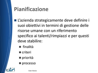 Pianificazione
 L’azienda strategicamente deve definire i
suoi obiettivi in termini di gestione delle
risorse umane con un riferimento
specifico ai talenti/rimpiazzi e per questi
deve stabilire:
 finalità
 criteri
 priorità
 processo
Ester Aloisio
 