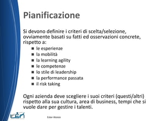 Pianificazione
Si devono definire i criteri di scelta/selezione,
ovviamente basati su fatti ed osservazioni concrete,
rispetto a:
 le esperienze
 la mobilità
 la learning agility
 le competenze
 lo stile di leadership
 la performance passata
 il risk taking
Ogni azienda deve scegliere i suoi criteri (questi/altri)
rispetto alla sua cultura, area di business, tempi che si
vuole dare per gestire i talenti.
Ester Aloisio
 