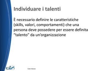 Individuare i talenti
È necessario definire le caratteristiche
(skills, valori, comportamenti) che una
persona deve possedere per essere definita
“talento” da un’organizzazione
Ester Aloisio
 