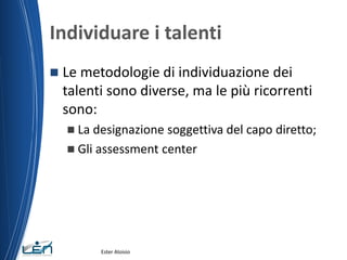 Individuare i talenti
 Le metodologie di individuazione dei
talenti sono diverse, ma le più ricorrenti
sono:
 La designazione soggettiva del capo diretto;
 Gli assessment center
Ester Aloisio
 