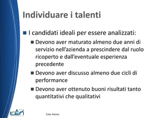 Individuare i talenti
 I candidati ideali per essere analizzati:
 Devono aver maturato almeno due anni di
servizio nell’azienda a prescindere dal ruolo
ricoperto e dall’eventuale esperienza
precedente
 Devono aver discusso almeno due cicli di
performance
 Devono aver ottenuto buoni risultati tanto
quantitativi che qualitativi
Ester Aloisio
 
