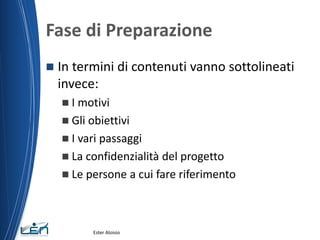 Fase di Preparazione
 In termini di contenuti vanno sottolineati
invece:
 I motivi
 Gli obiettivi
 I vari passaggi
 La confidenzialità del progetto
 Le persone a cui fare riferimento
Ester Aloisio
 