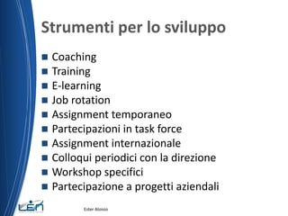 Strumenti per lo sviluppo
 Coaching
 Training
 E-learning
 Job rotation
 Assignment temporaneo
 Partecipazioni in task force
 Assignment internazionale
 Colloqui periodici con la direzione
 Workshop specifici
 Partecipazione a progetti aziendali
Ester Aloisio
 