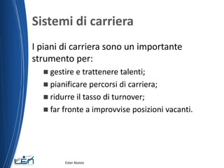 Sistemi di carriera
I piani di carriera sono un importante
strumento per:
 gestire e trattenere talenti;
 pianificare percorsi di carriera;
 ridurre il tasso di turnover;
 far fronte a improvvise posizioni vacanti.
Ester Aloisio
 