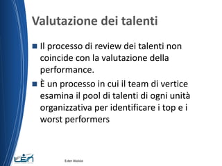 Valutazione dei talenti
 Il processo di review dei talenti non
coincide con la valutazione della
performance.
 È un processo in cui il team di vertice
esamina il pool di talenti di ogni unità
organizzativa per identificare i top e i
worst performers
Ester Aloisio
 
