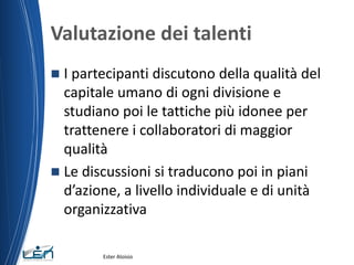 Valutazione dei talenti
 I partecipanti discutono della qualità del
capitale umano di ogni divisione e
studiano poi le tattiche più idonee per
trattenere i collaboratori di maggior
qualità
 Le discussioni si traducono poi in piani
d’azione, a livello individuale e di unità
organizzativa
Ester Aloisio
 