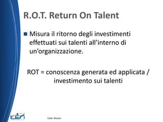 R.O.T. Return On Talent
 Misura il ritorno degli investimenti
effettuati sui talenti all’interno di
un’organizzazione.
ROT = conoscenza generata ed applicata /
investimento sui talenti
Ester Aloisio
 