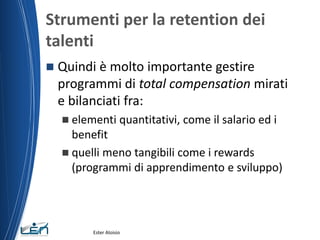 Strumenti per la retention dei
talenti
 Quindi è molto importante gestire
programmi di total compensation mirati
e bilanciati fra:
 elementi quantitativi, come il salario ed i
benefit
 quelli meno tangibili come i rewards
(programmi di apprendimento e sviluppo)
Ester Aloisio
 