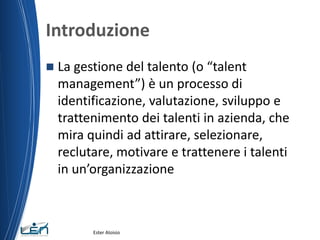 Introduzione
 La gestione del talento (o “talent
management”) è un processo di
identificazione, valutazione, sviluppo e
trattenimento dei talenti in azienda, che
mira quindi ad attirare, selezionare,
reclutare, motivare e trattenere i talenti
in un’organizzazione
Ester Aloisio
 