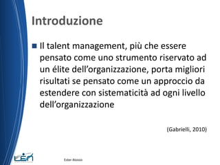 Introduzione
 Il talent management, più che essere
pensato come uno strumento riservato ad
un élite dell’organizzazione, porta migliori
risultati se pensato come un approccio da
estendere con sistematicità ad ogni livello
dell’organizzazione
(Gabrielli, 2010)
Ester Aloisio
 