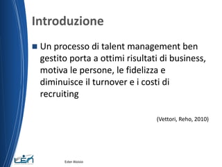 Introduzione
 Un processo di talent management ben
gestito porta a ottimi risultati di business,
motiva le persone, le fidelizza e
diminuisce il turnover e i costi di
recruiting
(Vettori, Reho, 2010)
Ester Aloisio
 