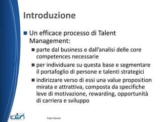 Introduzione
 Un efficace processo di Talent
Management:
 parte dal business e dall’analisi delle core
competences necessarie
 per individuare su questa base e segmentare
il portafoglio di persone e talenti strategici
 indirizzare verso di essi una value proposition
mirata e attrattiva, composta da specifiche
leve di motivazione, rewarding, opportunità
di carriera e sviluppo
Ester Aloisio
 