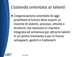 L’azienda orientata ai talenti
 L’organizzazione aziendale di oggi
proiettata al futuro deve essere un
insieme di sistemi, processi, attività e
strutture che lavorano in maniera
integrata ed armonica per attrarre talenti
in un primo momento e poi in futuro
svilupparli, gestirli e trattenerli.
Ester Aloisio
 