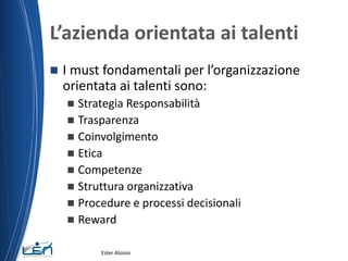 L’azienda orientata ai talenti
 I must fondamentali per l’organizzazione
orientata ai talenti sono:
 Strategia Responsabilità
 Trasparenza
 Coinvolgimento
 Etica
 Competenze
 Struttura organizzativa
 Procedure e processi decisionali
 Reward
Ester Aloisio
 