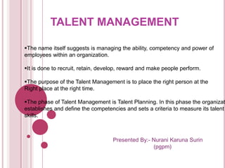 TALENT MANAGEMENT 
The name itself suggests is managing the ability, competency and power of 
employees within an organization. 
It is done to recruit, retain, develop, reward and make people perform. 
The purpose of the Talent Management is to place the right person at the 
Right place at the right time. 
The phase of Talent Management is Talent Planning. In this phase the organization 
establishes and define the competencies and sets a criteria to measure its talent 
skills. 
Presented By:- Nurani Karuna Surin 
(pgpm) 
 