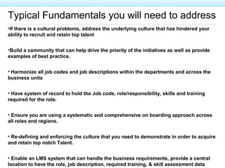 Typical Fundamentals you will need to address
•If there is a cultural problems, address the underlying culture that has hindered your
ability to recruit and retain top talent
•Build a community that can help drive the priority of the initiatives as well as provide
examples of best practice.
• Harmonize all job codes and job descriptions within the departments and across the
business units
• Have system of record to hold the Job code, role/responsibility, skills and training
required for the role.
• Ensure you are using a systematic and comprehensive on boarding approach across
all roles and regions.
• Re-defining and enforcing the culture that you need to demonstrate in order to acquire
and retain top notch Talent.
• Enable an LMS system that can handle the business requirements, provide a central
location to have the role, job description, required training, & skill assessment data
 