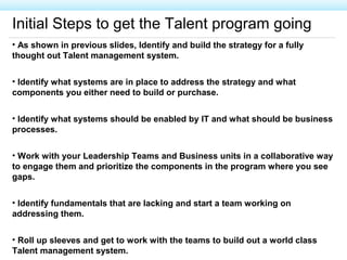 Initial Steps to get the Talent program going
• As shown in previous slides, Identify and build the strategy for a fully
thought out Talent management system.
• Identify what systems are in place to address the strategy and what
components you either need to build or purchase.
• Identify what systems should be enabled by IT and what should be business
processes.
• Work with your Leadership Teams and Business units in a collaborative way
to engage them and prioritize the components in the program where you see
gaps.
• Identify fundamentals that are lacking and start a team working on
addressing them.
• Roll up sleeves and get to work with the teams to build out a world class
Talent management system.
 